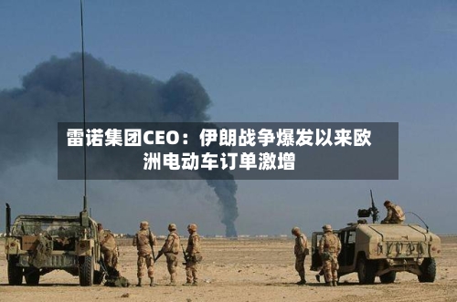 雷诺集团CEO：伊朗战争爆发以来欧洲电动车订单激增