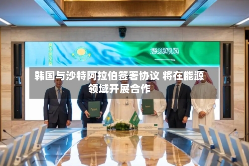 韩国与沙特阿拉伯签署协议 将在能源领域开展合作