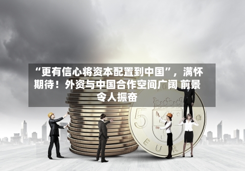 “更有信心将资本配置到中国”，满怀期待！外资与中国合作空间广阔 前景令人振奋