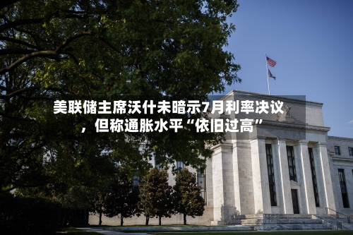 美联储主席沃什未暗示7月利率决议，但称通胀水平“依旧过高	”-第1张图片