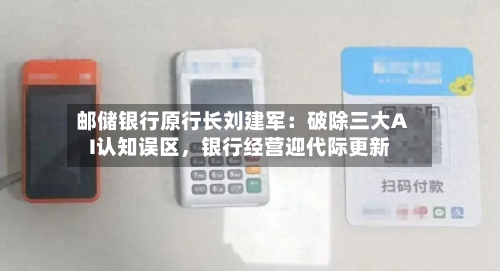 邮储银行原行长刘建军:破除三大AI认知误区,银行经营迎代际更新
