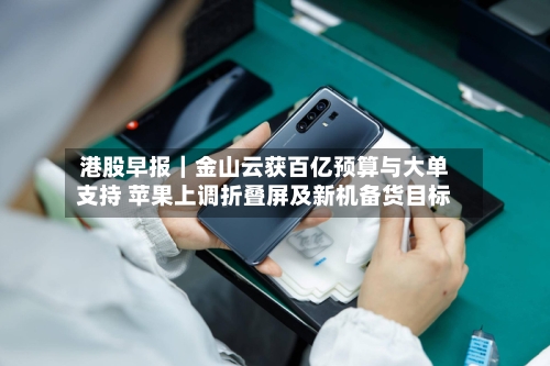 港股早报|金山云获百亿预算与大单支持 苹果上调折叠屏及新机备货目标