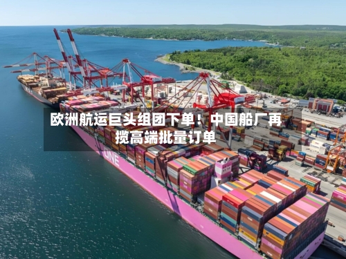 欧洲航运巨头组团下单!中国船厂再揽高端批量订单