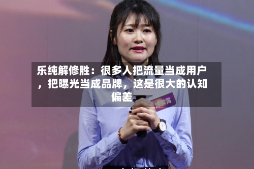 乐纯解修胜:很多人把流量当成用户,把曝光当成品牌,这是很大的认知偏差