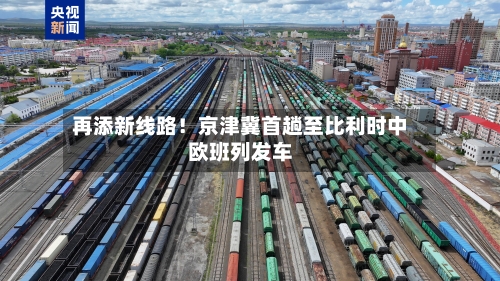 再添新线路!京津冀首趟至比利时中欧班列发车