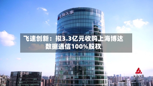 飞速创新:拟3.3亿元收购上海博达数据通信100%股权