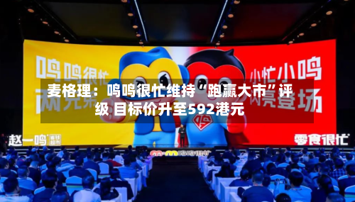 麦格理：鸣鸣很忙维持“跑赢大市	”评级 目标价升至592港元-第1张图片