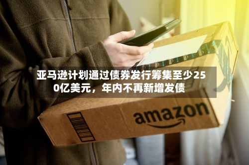 亚马逊计划通过债券发行筹集至少250亿美元,年内不再新增发债