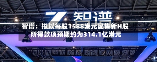 智谱:拟以每股1588港元配售新H股 所得款项预期约为314.1亿港元