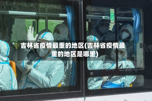 吉林省疫情最重的地区(吉林省疫情最重的地区是哪里)