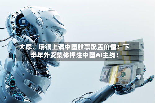 大摩、瑞银上调中国股票配置价值！下半年外资集体押注中国AI主线！