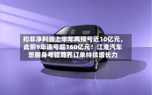 扣非净利润上半年再预亏近10亿元,此前9年连亏超160亿元!江淮汽车想翻身考验尊界订单持续增长力