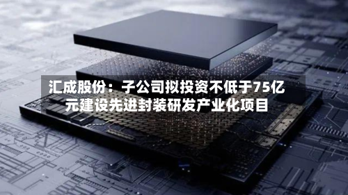 汇成股份：子公司拟投资不低于75亿元建设先进封装研发产业化项目