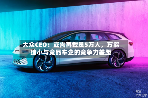 大众CEO：或需再裁员5万人	，方能缩小与竞品车企的竞争力差距-第1张图片