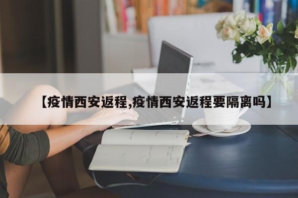 【疫情西安返程,疫情西安返程要隔离吗】