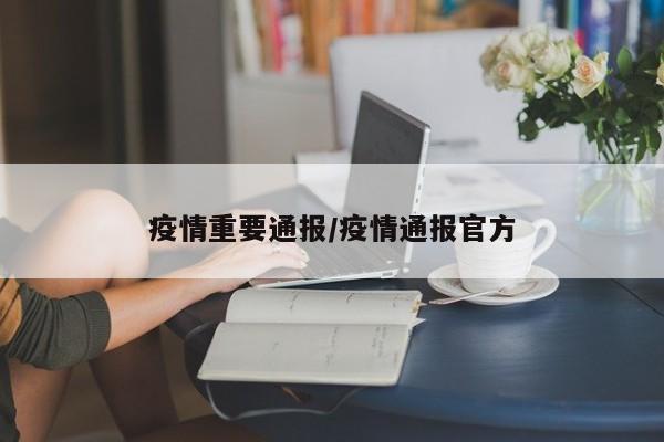 疫情重要通报/疫情通报官方